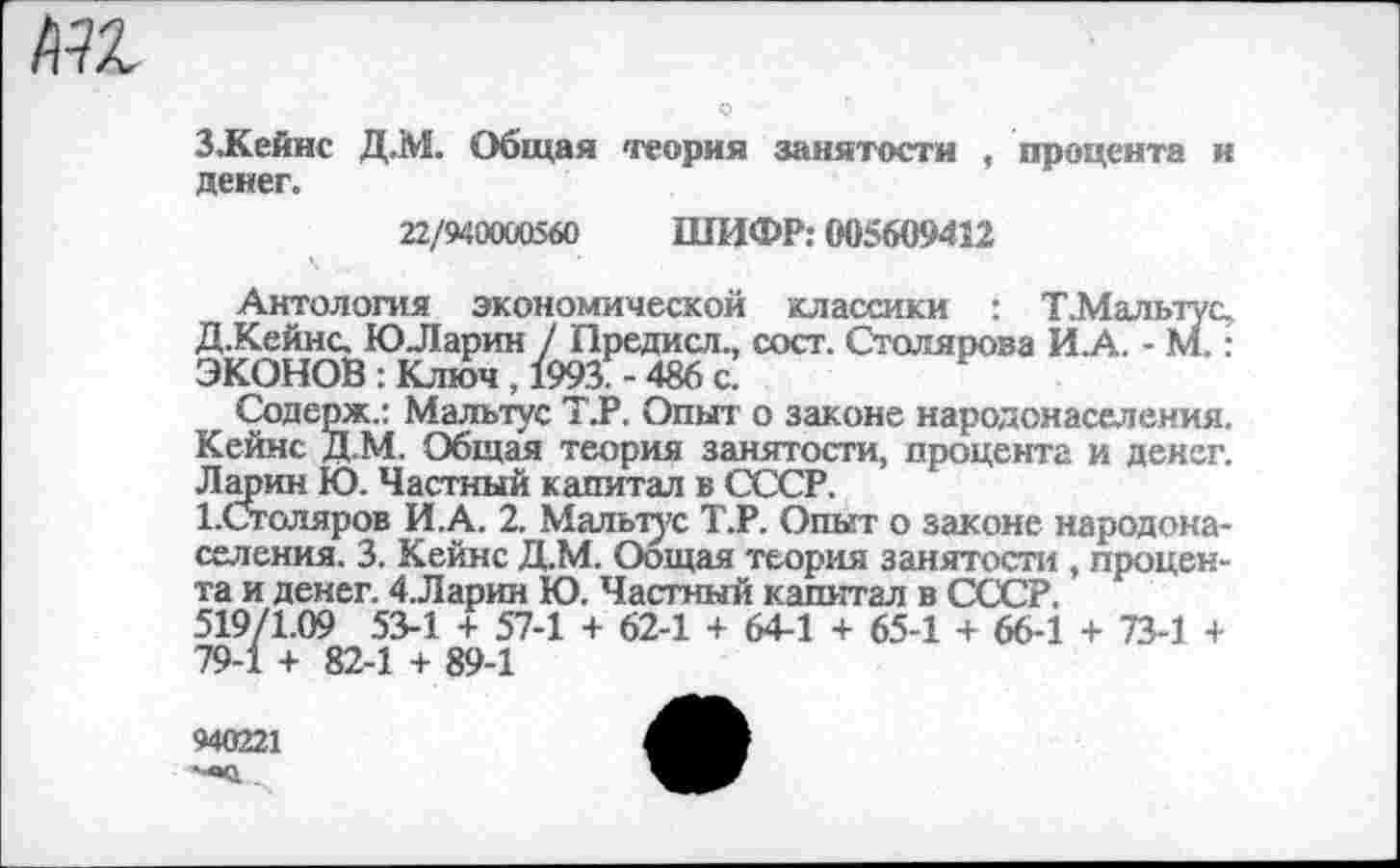 ﻿пи
З.Кейнс Д.М. Общая теория занятости , процента и денег.
22/940000560 ШИФР: 005609412
Антология экономической классики : Т.Мальтус, Д.Кейнс. ЮЛарин / Предисл., сост. Столярова И.А. - М.: ЭКОНОВ : Ключ , 1993. - 486 с.
Содерж.: Мальтус Т.Р. Опыт о законе народонаселения.
Кейнс Д.М. Общая теория занятости, процента и денег. Ларин Ю. Частный капитал в СССР.
1.Сголяров И.А. 2. Мальтус Т.Р. Опыт о законе народонаселения. 3. Кейнс Д.М. Оощая теория занятости , процента и денег. 4.Ларин Ю. Частный капитал в СССР.
519/1.09 53-1 + 57-1 + 62-1 + 64-1 + 65-1 + 66-1 + 73-1 + 79-1 + 82-1 + 89-1
940221
'■«о...